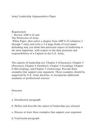 Army Leadership Argumentative Paper
Requirement
: Review ADP 6-22 and
The Profession of Arms
White Paper, then select a chapter from ADP 6-22 (chapters 2
through 7 only) and write a 3-4 page (body of text) paper
defending why you think that particular aspect of leadership is
the most important, with respect to the duty positions and
responsibilities of a Captain in the U.S. Army.
The aspects of leadership are: Chapter 2 (Character), Chapter 3
(Presence), Chapter 4 (Intellect), Chapter 5 (Leading), Chapter
6 (Developing), and Chapter 7 (Achieving). Provide three
examples that support your argument. These examples should be
supported by U.S. Army doctrine, or incorporate additional
academic or professional sources.
Structure
:
a. Introduction paragraph
b. Define and describe the aspect of leadership you selected
c. Discuss at least three examples that support your argument
d. Conclusion paragraph
 
