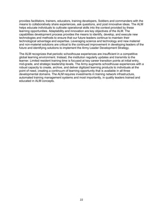 22
provides facilitators, trainers, educators, training developers, Soldiers and commanders with the
means to collaboratively share experiences, ask questions, and post innovative ideas. The ALM
helps educate individuals to cultivate operational skills into the context provided by these
learning opportunities. Adaptability and innovation are key objectives of the ALM. The
capabilities development process provides the means to identify, develop, and execute new
technologies and methods to ensure that our future leaders continue to maintain their
technological advantage and expertise. Leveraging science and technology and new materiel
and non-materiel solutions are critical to the continued improvement in developing leaders of the
future and identifying solutions to implement the Army Leader Development Strategy.
The ALM recognizes that periodic schoolhouse experiences are insufficient in a competitive
global learning environment. Instead, the institution regularly updates and transmits to the
learner. Limited resident training time is focused at key career transition points at initial entry,
mid-grade, and strategic leadership levels. The Army augments schoolhouse experiences with a
robust capacity to create, archive, and deliver digitized learning products to individuals at the
point of need, creating a continuum of learning opportunity that is available in all three
developmental domains. The ALM requires investments in training network infrastructure,
automated training management systems and most importantly, in quality leaders trained and
educated in ALM concepts.
 