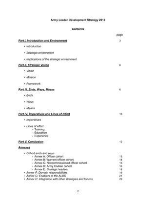 2
Army Leader Development Strategy 2013
Contents
page
Part I, Introduction and Environment 3
• Introduction
• Strategic environment
• Implications of the strategic environment
Part II, Strategic Vision 6
• Vision
• Mission
• Framework
Part III, Ends, Ways, Means 6
• Ends
• Ways
• Means
Part IV, Imperatives and Lines of Effort 10
• Imperatives
• Lines of effort
- Training
- Education
- Experience
Part V, Conclusion 12
Annexes
• Cohort ends and ways
- Annex A: Officer cohort 13
- Annex B: Warrant officer cohort 14
- Annex C: Noncommissioned officer cohort 15
- Annex D: Army Civilian cohort 16
- Annex E: Strategic leaders 18
• Annex F: Domain responsibilities 19
• Annex G: Enablers of the ALDS 21
• Annex H: Integration with other strategies and forums 23
 