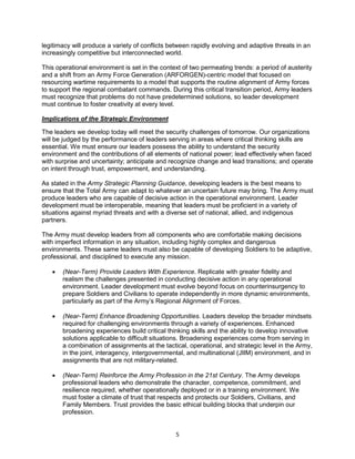 5
legitimacy will produce a variety of conflicts between rapidly evolving and adaptive threats in an
increasingly competitive but interconnected world.
This operational environment is set in the context of two permeating trends: a period of austerity
and a shift from an Army Force Generation (ARFORGEN)-centric model that focused on
resourcing wartime requirements to a model that supports the routine alignment of Army forces
to support the regional combatant commands. During this critical transition period, Army leaders
must recognize that problems do not have predetermined solutions, so leader development
must continue to foster creativity at every level.
Implications of the Strategic Environment
The leaders we develop today will meet the security challenges of tomorrow. Our organizations
will be judged by the performance of leaders serving in areas where critical thinking skills are
essential. We must ensure our leaders possess the ability to understand the security
environment and the contributions of all elements of national power; lead effectively when faced
with surprise and uncertainty; anticipate and recognize change and lead transitions; and operate
on intent through trust, empowerment, and understanding.
As stated in the Army Strategic Planning Guidance, developing leaders is the best means to
ensure that the Total Army can adapt to whatever an uncertain future may bring. The Army must
produce leaders who are capable of decisive action in the operational environment. Leader
development must be interoperable, meaning that leaders must be proficient in a variety of
situations against myriad threats and with a diverse set of national, allied, and indigenous
partners.
The Army must develop leaders from all components who are comfortable making decisions
with imperfect information in any situation, including highly complex and dangerous
environments. These same leaders must also be capable of developing Soldiers to be adaptive,
professional, and disciplined to execute any mission.
 (Near-Term) Provide Leaders With Experience. Replicate with greater fidelity and
realism the challenges presented in conducting decisive action in any operational
environment. Leader development must evolve beyond focus on counterinsurgency to
prepare Soldiers and Civilians to operate independently in more dynamic environments,
particularly as part of the Army’s Regional Alignment of Forces.
 (Near-Term) Enhance Broadening Opportunities. Leaders develop the broader mindsets
required for challenging environments through a variety of experiences. Enhanced
broadening experiences build critical thinking skills and the ability to develop innovative
solutions applicable to difficult situations. Broadening experiences come from serving in
a combination of assignments at the tactical, operational, and strategic level in the Army,
in the joint, interagency, intergovernmental, and multinational (JIIM) environment, and in
assignments that are not military-related.
 (Near-Term) Reinforce the Army Profession in the 21st Century. The Army develops
professional leaders who demonstrate the character, competence, commitment, and
resilience required, whether operationally deployed or in a training environment. We
must foster a climate of trust that respects and protects our Soldiers, Civilians, and
Family Members. Trust provides the basic ethical building blocks that underpin our
profession.
 