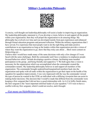 Military Leadership Philosophy
A concise, well thought out leadership philosophy will assist a leader in improving an organization.
My leadership philosophy statement is; if you develop a vision, believe in and support all the people
within your organization, then they will propel the organization to do amazing things. My
philosophy has evolved over time and was developed mainly from past experiences and enhanced
through formal education programs and personal reflection. Within the military organizations that I
have served, I've experience that most people want to do the right thing and make positive
contributions to an organization as long as the leaders within that organization provide a vision of
where they want the organization to go, show that they truly care about ... Show more content on
Helpwriting.net ...
I believe that I would have made many of the same decisions with only a few changes if I were
faced with the same challenges. Both the commander and I have a tendency to emphasize people
focused behaviors which "include developing a positive climate, facilitating team member
participation in the group...and being friendly and supportive."1 We both agree that a vision is
necessary for the organization which was accomplished when the commander created the
commanders tenants. My leadership philosophy believes in and support all members of the
organization. The commander brought underutilized/marginalized members back into the
organization and spoke with all ranks within the organization to get their input on the health of the
squadron for squadron improvements. I was very impressed with the way the commander viewed
the type of person he wanted in the CEM; an individual with a differing viewpoint that can assist in
making better decisions. One decision that I would've made that differed from the commander were
keeping a first–sergeant that I did not have a good relationship with. As Lt Col Jeffry Smith states,
the first–sergeant is the "most important informal leader of your squadron."1 If I were to have a
conflict with my first–sergeant, which I could not resolve, and it brought
... Get more on HelpWriting.net ...
 