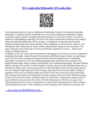 My Leadership Philosophy Of Leadership
Every individual has his or her own definition of leadership. In order to develop my leadership
philosophy, I needed to describe leadership in my own words. Simply put, leadership is taking
ownership, setting a positive example, and motivating those in your unit to follow your lead. In
addition to understanding leadership, the USAF core values and personal experiences have helped
shape my leadership philosophy: Moral courage – commitment to achieving organizational
greatness through teamwork, caring, and trust. Since childhood, my family, peers, superiors, and
subordinates have influenced my values, beliefs, and principles turning me into the person I am
today. Primarily, the United States Air Force (USAF) has engrained in me how ... Show more
content on Helpwriting.net ...
In addition to the core values, personal experiences throughout my Air Force career have shaped my
leadership philosophy, mainly through the observation of different leaders. Hence, my upbringing,
the USAF core values, and personal experiences have laid the foundation for my leadership
philosophy. I will discuss in the succeeding paragraphs those leadership traits essential to my
leadership philosophy. Moral courage is the bedrock of my leadership philosophy. Merriam–Webster
defines courage as the mental or moral strength to venture, persevere, and withstand danger, fear, or
difficulty. In other words, moral courage means to make the right decisions for the greater good of
the unit. Doing the right thing takes moral courage, especially if the action the leader is taking is
unpopular. This may even include risking your career to stay true to your own values and beliefs.
One example that reinforces the importance of moral courage is that of Col H.R. McMaster during
his time in Iraq when he made a profound impact on Army tactics. Although his superiors did not
agree with him, he stayed true to his values to fix the broken process. However, it came at the
expense being passed over twice for promotion. It comes down to putting the unit before yourself.
Col John Boyd once said, "To be somebody or to do something." His words have resonated with
... Get more on HelpWriting.net ...
 
