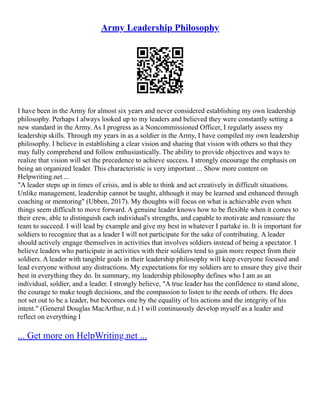 Army Leadership Philosophy
I have been in the Army for almost six years and never considered establishing my own leadership
philosophy. Perhaps I always looked up to my leaders and believed they were constantly setting a
new standard in the Army. As I progress as a Noncommissioned Officer, I regularly assess my
leadership skills. Through my years in as a soldier in the Army, I have compiled my own leadership
philosophy. I believe in establishing a clear vision and sharing that vision with others so that they
may fully comprehend and follow enthusiastically. The ability to provide objectives and ways to
realize that vision will set the precedence to achieve success. I strongly encourage the emphasis on
being an organized leader. This characteristic is very important ... Show more content on
Helpwriting.net ...
"A leader steps up in times of crisis, and is able to think and act creatively in difficult situations.
Unlike management, leadership cannot be taught, although it may be learned and enhanced through
coaching or mentoring" (Ubben, 2017). My thoughts will focus on what is achievable even when
things seem difficult to move forward. A genuine leader knows how to be flexible when it comes to
their crew, able to distinguish each individual's strengths, and capable to motivate and reassure the
team to succeed. I will lead by example and give my best in whatever I partake in. It is important for
soldiers to recognize that as a leader I will not participate for the sake of contributing. A leader
should actively engage themselves in activities that involves soldiers instead of being a spectator. I
believe leaders who participate in activities with their soldiers tend to gain more respect from their
soldiers. A leader with tangible goals in their leadership philosophy will keep everyone focused and
lead everyone without any distractions. My expectations for my soldiers are to ensure they give their
best in everything they do. In summary, my leadership philosophy defines who I am as an
individual, soldier, and a leader. I strongly believe, "A true leader has the confidence to stand alone,
the courage to make tough decisions, and the compassion to listen to the needs of others. He does
not set out to be a leader, but becomes one by the equality of his actions and the integrity of his
intent." (General Douglas MacArthur, n.d.) I will continuously develop myself as a leader and
reflect on everything I
... Get more on HelpWriting.net ...
 