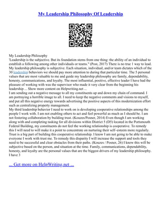 My Leadership Philosophy Of Leadership
My Leadership Philosophy
'Leadership is the subjective. But its foundation stems from one thing: the ability of an individual to
establish a following among other individuals or teams." (Post, 2017) There is no true 1 way to lead.
My leadership philosophy is subjective. Each situation, individual, and/or team dictates which of the
30 leadership behaviors we should pay more attention to during that particular time. The 5 personal
values that are most valuable to me and guide my leadership philosophy are family, dependability,
honesty, communications, and loyalty. The most influential, positive, effective leader I have had the
pleasure of working with was the supervisor who made it very clear from the beginning his
leadership ... Show more content on Helpwriting.net ...
I am sending out a negative message to all my constituents up and down my chain of command. I
am portraying a horrible image to all. I need to keep the negative comments and visions to myself,
and put all this negative energy towards advertising the positive aspects of this modernization effort
such as centralizing property management.
My third leadership behavior I need to work on is developing cooperative relationships among the
people I work with. I am not enabling others to act and feel powerful as much as I should be. I am
not fostering collaboration by building trust. (Kouzes/Posner, 2014) Even though I am working
along with and completing tasking for all divisions within District 5 (D5) located in the Portsmouth
Federal Building, my constituents do not feel the working relationship is cooperative. To remedy
this I will need to will make it a point to concentrate on nurturing their self–esteem more regularly.
Trust is a big part of building this cooperative relationship. I know I am not going to be able to make
everyone I work with trust me. To remedy this disparity I will increase the support and tools they
need to be successful and clear obstacles from their paths. (Kouzes / Posner, 26) I know this will be
subjective based on the person, and situation at the time. Family, communications, dependability,
honesty, and loyalty are the personal values that are the biggest drivers of my leadership philosophy.
I have 3
... Get more on HelpWriting.net ...
 