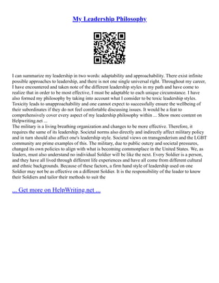 My Leadership Philosophy
I can summarize my leadership in two words: adaptability and approachability. There exist infinite
possible approaches to leadership, and there is not one single universal right. Throughout my career,
I have encountered and taken note of the different leadership styles in my path and have come to
realize that in order to be most effective, I must be adaptable to each unique circumstance. I have
also formed my philosophy by taking into account what I consider to be toxic leadership styles.
Toxicity leads to unapproachability and one cannot expect to successfully ensure the wellbeing of
their subordinates if they do not feel comfortable discussing issues. It would be a feat to
comprehensively cover every aspect of my leadership philosophy within ... Show more content on
Helpwriting.net ...
The military is a living breathing organization and changes to be more effective. Therefore, it
requires the same of its leadership. Societal norms also directly and indirectly affect military policy
and in turn should also affect one's leadership style. Societal views on transgenderism and the LGBT
community are prime examples of this. The military, due to public outcry and societal pressures,
changed its own policies to align with what is becoming commonplace in the United States. We, as
leaders, must also understand no individual Soldier will be like the next. Every Soldier is a person,
and they have all lived through different life experiences and have all come from different cultural
and ethnic backgrounds. Because of these factors, a firm hand style of leadership used on one
Soldier may not be as effective on a different Soldier. It is the responsibility of the leader to know
their Soldiers and tailor their methods to suit the
... Get more on HelpWriting.net ...
 