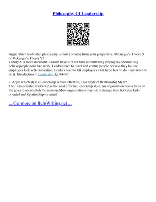 Philosophy Of Leadership
Argue which leadership philosophy is most common from your perspective, McGregor's Theory X
or McGregor's Theory Y?
Theory X is more dominant. Leaders have to work hard at motivating employees because they
believe people don't like work. Leaders have to direct and control people because they believe
employees lack self–motivation. Leaders need to tell employees what to do how to do it and when to
do it. Introduction to Leadership, (p. 84–86)
2. Argue which style of leadership is most effective, Task Style or Relationship Style?
The Task–oriented leadership is the most effective leadership style. An organization needs focus on
the goals to accomplish the mission. Most organizations may use midrange style between Task–
oriented and Relationship–oriented
... Get more on HelpWriting.net ...
 