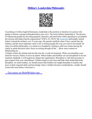 Military Leadership Philosophy
According to Collins English Dictionary, leadership is the position or function of a person who
guides or directs a group (collinsdictionary.com, n.d.). The Army defines leadership as "the process
of influencing people by providing purpose, direction, and motivation while operating to accomplish
the mission and improving the organization" (FM 6–22, 2015). My leadership philosophy started
before I joined the military over 15 years ago. My parents instilled values I have carried into the
military, and the most important value to me is treating people the way you want to be treated. So
when you define philosophy, it is meant as a foundation. Getting a solid core means having the
clarity to guide decisions and a focus on sorting through all the ... Show more content on
Helpwriting.net ...
A leader creates the climate and sets the tone for a work environment. When you discipline your
mind for success, failure is never an option. When leaders and Soldiers are not disciplined or do not
maintain standards, it will negatively impact the organization. Discipline is vital and necessary to
gain respect from your subordinates. Soldiers begin to lose trust and faith when leadership lacks
discipline. As senior leaders, we should ensure that Soldiers are taught discipline to mature and
grow in their required skills and knowledge. Once a Soldier becomes insubordinate, a leader should
correct the issue before it becomes a
... Get more on HelpWriting.net ...
 