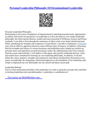 Personal Leadership Philosophy Of Organizational Leadership
Personal Leadership Philosophy
Participating in the course Foundations of Organizational Leadership presented many opportunities
to enhance and enrich my perspective on leadership as well as develop my own unique leadership
philosophy. By observing the theories, models and cases presented in Northouse, Kouzes and Posner
textbooks, I was able to learn through the experience of others what a true leader should represent.
While considering the strengths and weaknesses of each theory, I am able to implement a leadership
style with an effective approach tailored to many different types of learners. In addition, witnessing
both the triumphs and failures of various businesses and leadership styles, helped me confirm my
personal stance and aspirations towards becoming a leader. By implementing what I have learned
from the course and textbooks, I will address in this paper what specific leadership theories, styles
and models have contributed to forming my own leadership philosophy. In addition, I will also
define the values, qualities, strengths and weaknesses and ethical considerations that pertain to my
stance on leadership. By integrating a faith based approach as the foundation of my leadership style,
I hope to implement my new philosophy into my current and future career path.
Leadership Defined
First we must understand and define what leadership is in order to grasp the concepts that contribute
to forming leadership styles and philosophies. Leadership is a combination of
... Get more on HelpWriting.net ...
 