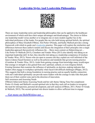 Leadership Styles And Leadership Philosophies
There are many leadership styles and leadership philosophies that can be applied to the healthcare
environment of which each have their unique advantages and disadvantages. The choice to follow
one leadership model versus another or to integrate one or more models together lies in the
individual preference of the leader. For people like me who hold strong spiritual beliefs, the spiritual
philosophies of Mary Elizabeth O'Brien, Tim Porter–O'Grady, and Kathy Malloch provide a strong
framework with which to guide one's leadership practice. This paper will explore the similarities and
differences between these author's tenants and discuss the integration of their principles into a single
leadership approach that positively influences the ... Show more content on Helpwriting.net ...
Like Porter–O–Mallcoh (2015), Crenshaw and Yonder–Wise (2013) also identify risk taking as an
important leadership skill. In fact, they describe risk taking as a leadership competency (Crenshaw
& Yonder–Wise, 2013). Nurses who are open to assume risk they explain are well informed of the
latest evidence based literature as well as the policies and standards that govern nursing practice
(Crenshaw & Yonder–Wise, 2013). Aside from gaining courage from knowledge many would argue
that courage or strength is also gained from one's spiritual, cultural, or even religious beliefs.
Existing literature that examines the influence of spirituality on decision–making indicates that
leaders often engage in workplace spirituality when faced with difficult challenges (Phipps, 2012).
This suggests that both a strong foundation in nursing practice and an equally healthy connection
with one's individual spirituality can provide nurse leaders with the courage to take risks that push
them out of their comfort zone and in the direction of innovation.
Self–awareness and Assessing Needs
O'Brien's behavioral theme Assessing Needs and her sub–theme Taking Time Out compliment
Porter–O–Grady and Malloch's second spiritual rule in that they each call on leaders to recognize
the need for introspection, personal development, and self–analysis (O'Brien, 2011; Porter–O–Grady
& Malloch, 2015). The second spiritual rule directs leaders to allow sufficient time to engage
... Get more on HelpWriting.net ...
 