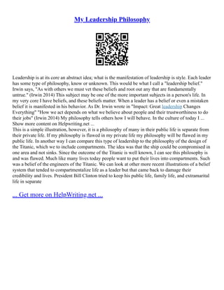 My Leadership Philosophy
Leadership is at its core an abstract idea; what is the manifestation of leadership is style. Each leader
has some type of philosophy, know or unknown. This would be what I call a "leadership belief."
Irwin says, "As with others we must vet these beliefs and root out any that are fundamentally
untrue." (Irwin 2014) This subject may be one of the more important subjects in a person's life. In
my very core I have beliefs, and these beliefs matter. When a leader has a belief or even a mistaken
belief it is manifested in his behavior. As Dr. Irwin wrote in "Impact: Great leadership Changes
Everything" "How we act depends on what we believe about people and their trustworthiness to do
their jobs" (Irwin 2014) My philosophy tells others how I will behave. In the culture of today I ...
Show more content on Helpwriting.net ...
This is a simple illustration, however, it is a philosophy of many in their public life is separate from
their private life. If my philosophy is flawed in my private life my philosophy will be flawed in my
public life. In another way I can compare this type of leadership to the philosophy of the design of
the Titanic, which we to include compartments. The idea was that the ship could be compromised in
one area and not sinks. Since the outcome of the Titanic is well known, I can see this philosophy is
and was flawed. Much like many lives today people want to put their lives into compartments. Such
was a belief of the engineers of the Titanic. We can look at other more recent illustrations of a belief
system that tended to compartmentalize life as a leader but that came back to damage their
credibility and lives. President Bill Clinton tried to keep his public life, family life, and extramarital
life in separate
... Get more on HelpWriting.net ...
 