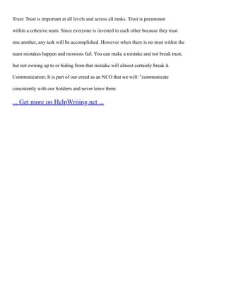 Trust: Trust is important at all levels and across all ranks. Trust is paramount
within a cohesive team. Since everyone is invested in each other because they trust
one another, any task will be accomplished. However when there is no trust within the
team mistakes happen and missions fail. You can make a mistake and not break trust,
but not owning up to or hiding from that mistake will almost certainly break it.
Communication: It is part of our creed as an NCO that we will: "communicate
consistently with our Soldiers and never leave them
... Get more on HelpWriting.net ...
 