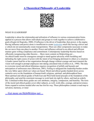 A Theoretical Philosophy of Leadership
WHAT IS LEADERSHIP
Leadership is about the relationship and utilization of influence in various communication forms
applied in a process that allows individuals and groups to work together to achieve collaborative
goals (Ziegler & Degrosky, 2008). If influence is the driver of leadership, then power, is the engine.
Having influence and power alone is insufficient to create leadership much like having a driver and
a vehicle do not automatically create transportation. There are other components necessary to make
the car move from one place to another. Power and influence utilized in an ethical and efficient
manner gains willing compliance and commitment. Contemporary leadership theories based on
efficiently reengineering older theories ... Show more content on Helpwriting.net ...
An ethical leader must be courageous enough to stand against adversity while heralding and
defending the right course of action with the intent of not bringing detriment to others or a situation.
A leader cannot lead his or her organization through change without courage and must transmit the
vision well enough to prompt employees into taking calculated risks (Collins et al., 1998). The duty
to overcome moral and ethical dilemmas requires recognition of pitfalls and hazards and
anticipation of unforeseen ones (Morrison, 2001). Failing to safeguard the leadership burden erodes
the very fabric upon which our values are based. Moral and ethical guides handed down across
centuries serve as the foundation of human kind's religious, spiritual, and philosophical base.
Most spiritual and ethical guides of both East and West hold moral precepts at the foundation of the
philosophy, and send the consistent message to work hard, do right by others, and lead an orderly
life. Contained within these guides are core attributes, integrity, compassion, and humility. The texts
of the moral and ethical guides cover other subjects, as well, work ethic, courage, and perseverance.
Some expand to actions needed after one has lost his way. These philosophies contain a road map to
salvation, harmony, or inner
... Get more on HelpWriting.net ...
 