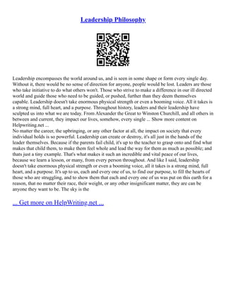 Leadership Philosophy
Leadership encompasses the world around us, and is seen in some shape or form every single day.
Without it, there would be no sense of direction for anyone, people would be lost. Leaders are those
who take initiative to do what others won't. Those who strive to make a difference in our ill directed
world and guide those who need to be guided, or pushed, further than they deem themselves
capable. Leadership doesn't take enormous physical strength or even a booming voice. All it takes is
a strong mind, full heart, and a purpose. Throughout history, leaders and their leadership have
sculpted us into what we are today. From Alexander the Great to Winston Churchill, and all others in
between and current, they impact our lives, somehow, every single ... Show more content on
Helpwriting.net ...
No matter the career, the upbringing, or any other factor at all, the impact on society that every
individual holds is so powerful. Leadership can create or destroy, it's all just in the hands of the
leader themselves. Because if the parents fail child, it's up to the teacher to grasp onto and find what
makes that child them, to make them feel whole and lead the way for them as much as possible; and
thats just a tiny example. That's what makes it such an incredible and vital peace of our lives,
because we learn a lesson, or many, from every person throughout. And like I said, leadership
doesn't take enormous physical strength or even a booming voice, all it takes is a strong mind, full
heart, and a purpose. It's up to us, each and every one of us, to find our purpose, to fill the hearts of
those who are struggling, and to show them that each and every one of us was put on this earth for a
reason, that no matter their race, their weight, or any other insignificant matter, they are can be
anyone they want to be. The sky is the
... Get more on HelpWriting.net ...
 