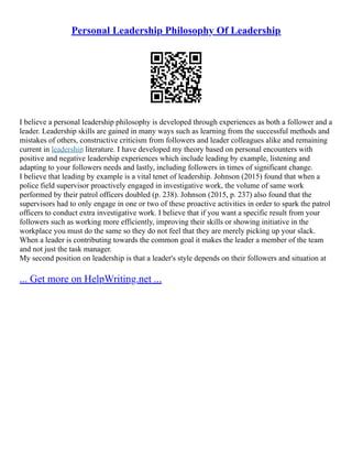 Personal Leadership Philosophy Of Leadership
I believe a personal leadership philosophy is developed through experiences as both a follower and a
leader. Leadership skills are gained in many ways such as learning from the successful methods and
mistakes of others, constructive criticism from followers and leader colleagues alike and remaining
current in leadership literature. I have developed my theory based on personal encounters with
positive and negative leadership experiences which include leading by example, listening and
adapting to your followers needs and lastly, including followers in times of significant change.
I believe that leading by example is a vital tenet of leadership. Johnson (2015) found that when a
police field supervisor proactively engaged in investigative work, the volume of same work
performed by their patrol officers doubled (p. 238). Johnson (2015, p. 237) also found that the
supervisors had to only engage in one or two of these proactive activities in order to spark the patrol
officers to conduct extra investigative work. I believe that if you want a specific result from your
followers such as working more efficiently, improving their skills or showing initiative in the
workplace you must do the same so they do not feel that they are merely picking up your slack.
When a leader is contributing towards the common goal it makes the leader a member of the team
and not just the task manager.
My second position on leadership is that a leader's style depends on their followers and situation at
... Get more on HelpWriting.net ...
 