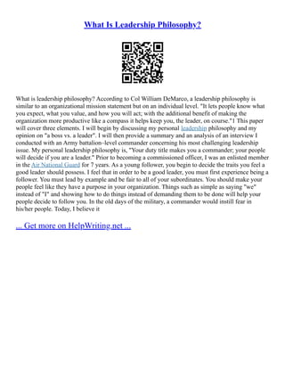 What Is Leadership Philosophy?
What is leadership philosophy? According to Col William DeMarco, a leadership philosophy is
similar to an organizational mission statement but on an individual level. "It lets people know what
you expect, what you value, and how you will act; with the additional benefit of making the
organization more productive like a compass it helps keep you, the leader, on course."1 This paper
will cover three elements. I will begin by discussing my personal leadership philosophy and my
opinion on "a boss vs. a leader". I will then provide a summary and an analysis of an interview I
conducted with an Army battalion–level commander concerning his most challenging leadership
issue. My personal leadership philosophy is, "Your duty title makes you a commander; your people
will decide if you are a leader." Prior to becoming a commissioned officer, I was an enlisted member
in the Air National Guard for 7 years. As a young follower, you begin to decide the traits you feel a
good leader should possess. I feel that in order to be a good leader, you must first experience being a
follower. You must lead by example and be fair to all of your subordinates. You should make your
people feel like they have a purpose in your organization. Things such as simple as saying "we"
instead of "I" and showing how to do things instead of demanding them to be done will help your
people decide to follow you. In the old days of the military, a commander would instill fear in
his/her people. Today, I believe it
... Get more on HelpWriting.net ...
 