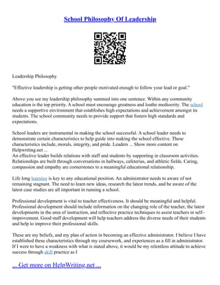 School Philosophy Of Leadership
Leadership Philosophy
"Effective leadership is getting other people motivated enough to follow your lead or goal."
Above you see my leadership philosophy summed into one sentence. Within any community
education is the top priority. A school must encourage greatness and loathe mediocrity. The school
needs a supportive environment that establishes high expectations and achievement amongst its
students. The school community needs to provide support that fosters high standards and
expectations.
School leaders are instrumental in making the school successful. A school leader needs to
demonstrate certain characteristics to help guide into making the school effective. These
characteristics include, morals, integrity, and pride. Leaders ... Show more content on
Helpwriting.net ...
An effective leader builds relations with staff and students by supporting in classroom activities.
Relationships are built through conversations in hallways, cafeterias, and athletic fields. Caring,
compassion and empathy are cornerstones to a meaningful educational relationship.
Life long learning is key to any educational position. An administrator needs to aware of not
remaining stagnant. The need to learn new ideas, research the latest trends, and be aware of the
latest case studies are all important in running a school.
Professional development is vital to teacher effectiveness. It should be meaningful and helpful.
Professional development should include information on the changing role of the teacher, the latest
developments in the area of instruction, and reflective practice techniques to assist teachers in self–
improvement. Good staff development will help teachers address the diverse needs of their students
and help to improve their professional skills.
These are my beliefs, and my plan of action in becoming an effective administrator. I believe I have
established these characteristics through my coursework, and experiences as a fill in administrator.
If I were to have a weakness with what is stated above, it would be my relentless attitude to achieve
success through skill practice as I
... Get more on HelpWriting.net ...
 