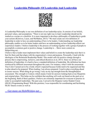 Leadership Philosophy Of Leadership And Leadership
A Leadership Philosophy is our own definition of our leadership styles. It consists of our beliefs,
personal values, and assumptions. "There is not one right way to lead. Leadership should not be
studied as a recipe or a checklist. It is more important to develop a philosophy of leadership to guide
your actions (Komives, Lucas, and McMahon, 2013)." We must create our own definition of
leadership in order to have an understanding of how to be leaders. Understanding our leadership
philosophy enables us to be better leaders and have an understanding on how leadership affects our
experiences leaders. I believe leadership is the process of working together with a group of people to
accomplish a common goal or positive change. Leadership is ... Show more content on
Helpwriting.net ...
I believe that a leader must implement their values and beliefs to create the leadership style that it is
best for them and that aligns with the organization's vision and purpose. Personally, I lead with the
ideologies of the Relational Readership Model. This model calls for positive change through a
process that is empowering, inclusive, and ethical (Komives et al, 2013). Since we all have our
definition of leadership, it is hard to have a standard definition of leadership. My definition has been
reinforced by different assessment throughout the years. For instance, when I took the assessment
True Color I turned out to be a Gold, which I expected because Golds tend to be organized and like
to plan ahead to be prepared. When leading, I am always prepared. I tend to plan everything ahead
to assure success. When thing do go wrong, I rely on my top strength from the StrengthsQuest
assessment. This strength is Context; which means I look for answers looking back at my blueprints
and original plans. This helps me be confident that anything will work out based on the goal set at
the beginning. Both of these qualities, I believe are extremely important for everyone to practice in
order to accomplish leaderships. The past year, I served in the Hispanic Latino Student Union
(HLSU) Programming Board. With this position, I was responsible for coordinating and facilitating
HLSU futures events as well as
... Get more on HelpWriting.net ...
 