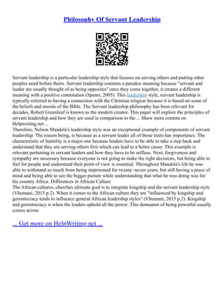 Philosophy Of Servant Leadership
Servant leadership is a particular leadership style that focuses on serving others and putting other
peoples need before theirs. Servant leadership contains a paradox meaning because "servant and
leader are usually thought of as being opposites" once they come together, it creates a different
meaning with a positive connotation (Spears, 2005). This leadership style, servant leadership is
typically referred to having a connection with the Christian religion because it is based on some of
the beliefs and morals of the Bible. The Servant leadership philosophy has been relevant for
decades, Robert Greenleaf is known as the modern creator. This paper will explore the principles of
servant leadership and how they are used in comparison to the ... Show more content on
Helpwriting.net ...
Therefore, Nelson Mandela's leadership style was an exceptional example of components of servant
leadership. The reason being, is because as a servant leader all of those traits has importance. The
characteristic of humility is a major one because leaders have to be able to take a step back and
understand that they are serving others first which can lead to a better cause. This example is
relevant pertaining to servant leaders and how they have to be selfless. Next, forgiveness and
sympathy are necessary because everyone is not going to make the right decisions, but being able to
feel for people and understand their point of view is essential. Throughout Mandela's life he was
able to withstand so much from being imprisoned for twenty–seven years, but still having a piece of
mind and being able to see the bigger picture while understanding that what he was doing was for
his country Africa. Differences in African Culture
The African cultures, churches ultimate goal is to integrate kingship and the servant leadership style
(Vhumani, 2015 p.2). When it comes to the African culture they are "influenced by kingship and
gerontocracy tends to influence general African leadership styles" (Vhumani, 2015 p.2). Kingship
and gerontocracy is when the leaders uphold all the power. This demeanor of being powerful usually
comes across
... Get more on HelpWriting.net ...
 