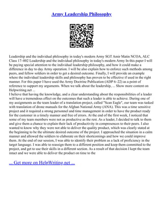 Army Leadership Philosophy
Leadership and the individual philosophy in today's modern Army SGT Amir Matin NCOA, ALC
Class 17–002 Leadership and the individual philosophy in today's modern Army In this paper I will
be paying special attention to the individual leadership philosophy, and how it could make a
difference in day to day Army operation. I will be also explain how to enforce such methods among
peers, and fellow soldiers in order to get a desired outcome. Finally, I will provide an example
where the individual leadership skills and philosophy has proven to be effective if used in the right
manner. For this paper I have used the Army Doctrine Publication (ADP 6–22) as a point of
reference to support my arguments. When we talk about the leadership, ... Show more content on
Helpwriting.net ...
I believe that having the knowledge, and a clear understanding about the responsibilities of a leader
will have a tremendous effect on the outcomes that such a leader is able to achieve. During one of
my assignments as the team leader of a translation project, called "Scan Eagle", our team was tasked
with translation of drone manuals for the Afghan National Army (ANA). This was a time sensitive
project and it required a strong personnel and time management in order to have the product ready
for the customer in a timely manner and free of errors. At the end of the first week, I noticed that
some of my team members were not as productive as the rest. As a leader, I decided to talk to them
and give them a chance to explain their lack of productivity in compresences to their peers. I also
wanted to know why they were not able to deliver the quality product, which was clearly stated at
the beginning to be the ultimate desired outcome of the project. I approached the situation in a calm
manner and allowed the soldiers to elaborate on their shortcomings and how we could improve
them. At the end of our session, I was able to identify their problem as a lack of proficiency in the
target language. I was able to reassign them to a different position and keep them committed to the
project, and get to use their skills in a different section. As a result of that decision I kept the team
intact and we were able to deliver the product on time to the
... Get more on HelpWriting.net ...
 