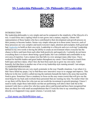 My Leadership Philosophy : My Philosophy Of Leadership
INTRODUCTION
My leadership philosophy is very simple and can be compared to the simplicity of the lifecycle of a
tree. A seed forms into a sapling which in turn grows into a mature, majestic, vibrant–full
representation of those leaders who have contributed to their development and growth process on
their journey to become leaders. Seems very simple when put in to those terms, however, each of
these processes are very complex and need everyone's input, attention and examples; both good and
bad, leadership to build on their own style. Leadership is a lifecycle and ever evolving! Leadership
defined in my own words is having the ability to create an environment where everyone has the
chance to thrive and learn from each other both positively and negatively. I certainly do not know
everything there is to know about being a good leader, but I am confident and comfortable in my
own area of expertise. I am a mature tree that falls in a row amongst many other trees. I have
worked for horrible leaders and great leaders throughout my career. I have learned so much from
both types and have taken, what I feel, the best from each one to grow my own style. I don't
honestly feel that there is another one of me or my leadership style running around. I am unique.
LEADERSHIP BEHAVIORS
My leadership behaviors are very much systematic in the way I handle situations. I see where it is
that I have failed my peeps, I try to find those new innovative ways to re–engage and improve. This
behavior in the tree world is called moving the nutrients beneath the bark to the areas that need the
food to grow. Sometime I have a tendency to focus on the easy routes (roots) that will give me the
most bang for my buck and overlook those personnel that are wasting my time. No matter what I do
or say there will be those few who just are not worth the investment in growth (pruning). I know I
need to really single those individuals out that are performing well above their rank but at the
moment I only have a select few who have gone above and beyond and have been recognized but
there are those few with small accomplishments that if I took the time to say something to them
directly as it happened it may speak volumes. I severely lack
... Get more on HelpWriting.net ...
 