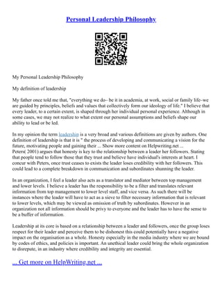 Personal Leadership Philosophy
My Personal Leadership Philosophy
My definition of leadership
My father once told me that, "everything we do– be it in academia, at work, social or family life–we
are guided by principles, beliefs and values that collectively form our ideology of life." I believe that
every leader, to a certain extent, is shaped through her individual personal experience. Although in
some cases, we may not realize to what extent our personal assumptions and beliefs shape our
ability to lead or be led.
In my opinion the term leadership is a very broad and various definitions are given by authors. One
definition of leadership is that it is " the process of developing and communicating a vision for the
future, motivating people and gaining their ... Show more content on Helpwriting.net ...
Peters( 2001) argues that honesty is key to the relationship between a leader her followers. Stating
that people tend to follow those that they trust and believe have individual's interests at heart. I
concur with Peters, once trust ceases to exists the leader loses credibility with her followers. This
could lead to a complete breakdown in communication and subordinates shunning the leader.
In an organization, I feel a leader also acts as a translator and mediator between top management
and lower levels. I believe a leader has the responsibility to be a filter and translates relevant
information from top management to lower level staff, and vice versa. As such there will be
instances where the leader will have to act as a sieve to filter necessary information that is relevant
to lower levels, which may be viewed as omission of truth by subordinates. However in an
organization not all information should be privy to everyone and the leader has to have the sense to
be a buffer of information.
Leadership at its core is based on a relationship between a leader and followers, once the group loses
respect for their leader and perceive them to be dishonest this could potentially have a negative
impact on the organisation as a whole. Honesty especially in the media industry where we are bound
by codes of ethics, and policies is important. An unethical leader could bring the whole organization
to disrepute, in an industry where credibility and integrity are essential.
... Get more on HelpWriting.net ...
 