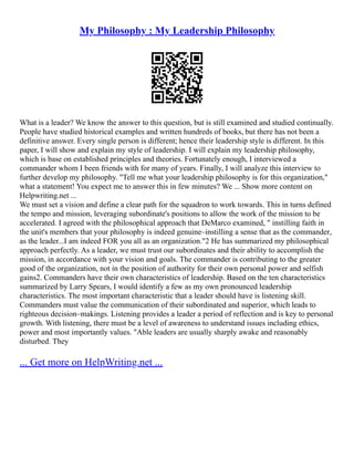 My Philosophy : My Leadership Philosophy
What is a leader? We know the answer to this question, but is still examined and studied continually.
People have studied historical examples and written hundreds of books, but there has not been a
definitive answer. Every single person is different; hence their leadership style is different. In this
paper, I will show and explain my style of leadership. I will explain my leadership philosophy,
which is base on established principles and theories. Fortunately enough, I interviewed a
commander whom I been friends with for many of years. Finally, I will analyze this interview to
further develop my philosophy. "Tell me what your leadership philosophy is for this organization,"
what a statement! You expect me to answer this in few minutes? We ... Show more content on
Helpwriting.net ...
We must set a vision and define a clear path for the squadron to work towards. This in turns defined
the tempo and mission, leveraging subordinate's positions to allow the work of the mission to be
accelerated. I agreed with the philosophical approach that DeMarco examined, " instilling faith in
the unit's members that your philosophy is indeed genuine–instilling a sense that as the commander,
as the leader...I am indeed FOR you all as an organization."2 He has summarized my philosophical
approach perfectly. As a leader, we must trust our subordinates and their ability to accomplish the
mission, in accordance with your vision and goals. The commander is contributing to the greater
good of the organization, not in the position of authority for their own personal power and selfish
gains2. Commanders have their own characteristics of leadership. Based on the ten characteristics
summarized by Larry Spears, I would identify a few as my own pronounced leadership
characteristics. The most important characteristic that a leader should have is listening skill.
Commanders must value the communication of their subordinated and superior, which leads to
righteous decision–makings. Listening provides a leader a period of reflection and is key to personal
growth. With listening, there must be a level of awareness to understand issues including ethics,
power and most importantly values. "Able leaders are usually sharply awake and reasonably
disturbed. They
... Get more on HelpWriting.net ...
 
