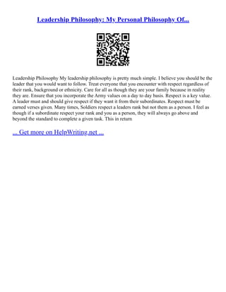 Leadership Philosophy: My Personal Philosophy Of...
Leadership Philosophy My leadership philosophy is pretty much simple. I believe you should be the
leader that you would want to follow. Treat everyone that you encounter with respect regardless of
their rank, background or ethnicity. Care for all as though they are your family because in reality
they are. Ensure that you incorporate the Army values on a day to day basis. Respect is a key value.
A leader must and should give respect if they want it from their subordinates. Respect must be
earned verses given. Many times, Soldiers respect a leaders rank but not them as a person. I feel as
though if a subordinate respect your rank and you as a person, they will always go above and
beyond the standard to complete a given task. This in return
... Get more on HelpWriting.net ...
 