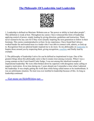 The Philosophy Of Leadership And Leadership
1. Leadership is defined on Merriam–Webster.com as "the power or ability to lead other people".
This definition is weak at best. Throughout my career, I have witnessed this form of leadership
applying control of power, simply leading by giving direction, guidelines and instruction. There
never seemed to be any care for if they were actually inspiring the next generation to follow in their
footsteps. This seems counterproductive at best. In my experience, I have found that I always
worked harder for and trusted more in a leader who I was able to connect with, admire, or look up
to. Recognition from an admired leader inspired me to do more. So my philosophy on leadership is:
Inspire those around you by respecting them, giving recognition, coaching and finally lead by
example.
2. The philosophy of leadership I strive for can be defined as inspirational in type. One of the
greatest things about this philosophy style is that it creates trust among everyone. When I was a
young seaman on the Coast Guard Cutter Sedge, I was not among this idealized example of
inspirational leadership. We were often broken down by superiors with derogatory name calling or
negative motivation. At no time during my 2 years aboard can I remember a time when I admired
the leadership. It was simply getting the work done while being called names or be insubordinate. It
was an unfortunate situation. No trust was ever instilled in leadership because of this. As long as
leadership continued
... Get more on HelpWriting.net ...
 