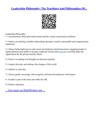 Leadership Philosophy: The Teachings And Philosophies Of...
Leadership Philosophy
1. I am passionate about goal achievement and the victory in personal excellence.
2. I believe in retaining valuable relationships through a creative, personable and compassionate
experience.
3. I always help employees to seek career development and advancement; engaging people in
organizational career paths to increase employee morale and leadership and help shape the
organization for the present and the future.
4. I believe in making well thought out decisions quickly.
5. I respect diversity and embrace the changes of the world.
6. I add fun to each day.
7. I always guide, encourage, and recognize, and treat all employees with respect.
8. A leader is part of the team and walks the talk.
9. I believe education
... Get more on HelpWriting.net ...
 