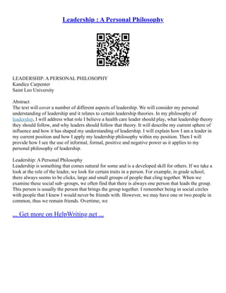 Leadership : A Personal Philosophy
LEADERSHIP: A PERSONAL PHILOSOPHY
Kandice Carpenter
Saint Leo University
Abstract
The text will cover a number of different aspects of leadership. We will consider my personal
understanding of leadership and it relates to certain leadership theories. In my philosophy of
leadership, I will address what role I believe a health care leader should play, what leadership theory
they should follow, and why leaders should follow that theory. It will describe my current sphere of
influence and how it has shaped my understanding of leadership. I will explain how I am a leader in
my current position and how I apply my leadership philosophy within my position. Then I will
provide how I see the use of informal, formal, positive and negative power as it applies to my
personal philosophy of leadership.
Leadership: A Personal Philosophy
Leadership is something that comes natural for some and is a developed skill for others. If we take a
look at the role of the leader, we look for certain traits in a person. For example, in grade school,
there always seems to be clicks, large and small groups of people that cling together. When we
examine these social sub–groups, we often find that there is always one person that leads the group.
This person is usually the person that brings the group together. I remember being in social circles
with people that I knew I would never be friends with. However, we may have one or two people in
common, thus we remain friends. Overtime, we
... Get more on HelpWriting.net ...
 