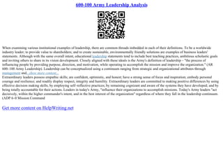 600-100 Army Leadership Analysis
When examining various institutional examples of leadership, there are common threads imbedded in each of their definitions. To be a worldwide
industry leader; to provide value to shareholders; and to create sustainable, environmentally friendly solutions are examples of business leaders'
statements. Although with the same overall intent, educational leadership statements tend to include best teaching practices, ambitious scholastic goals
and inviting others to share in its vision development. Closely aligned with these ideals is the Army's definition of leadership – "the process of
influencing people by providing purpose, direction, and motivation, while operating to accomplish the mission and improve the organization." (AR
600–100 Army Leadership). Leadership can be conceptualized using a continuum ranging from strategic and organizational attributes through
management and...show more content...
Extraordinary leaders possess empathic skills; are confident, optimistic, and honest; have a strong sense of focus and inspiration; embody personal
courage and resilience; and readily display respect, integrity and humility. Extraordinary leaders are committed to making positive differences by using
effective decision making skills; by employing self–reflective practices; by remaining cognizant and aware of the systems they have developed; and by
being totally accountable for their actions. Leaders in today's Army, "influence their organizations to accomplish missions. Today's Army leaders "act
decisively, within the higher commander's intent, and in the best interest of the organization" regardless of where they fall in the leadership continuum.
(ADP 6–0 Mission Command
Get more content on HelpWriting.net
 