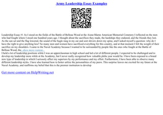 Army Leadership Essay Examples
Leadership Essay #1 As I stood on the fields of the Battle of Belleau Wood at the Aisne–Marne American Memorial Cemetery I reflected on the men
who had fought where I stood one hundred years ago. I thought about the sacrifices they made, the hardships they endured, and the friends they lost.
As the sun set and the flag lowered, the sound of the bugle rang in my ear and sent shivers down my spine, and I asked myself a question: why do I
have the right to give anything less? So many men and women have sacrificed everything for this country, and at that moment I felt the weight of their
sacrifice on my shoulders. I came to the Naval Academy because I wanted to be surrounded by people like the ones who fought at the Battle of
Belleau Wood, the...show more content...
I held a lot of leadership positions while I was an upperclassman in high school and led a lot of different people. I expected to be challenged and to
develop my leadership more while at the Academy, but I never really recognized how valuable plebe year would be. I have been exposed to a brand
new type of leadership in which I seriously affect my superiors by my performance and my effort. Furthermore, I have been able to observe many
different leadership styles. I have also learned how to better utilize the personalities of my peers. This surprise leaves me excited for my future at the
Naval Academy, and reaffirms my belief that this is the premier institution to develop
Get more content on HelpWriting.net
 