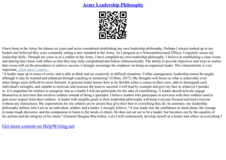 Army Leadership Philosophy
I have been in the Army for almost six years and never considered establishing my own leadership philosophy. Perhaps I always looked up to my
leaders and believed they were constantly setting a new standard in the Army. As I progress as a Noncommissioned Officer, I regularly assess my
leadership skills. Through my years in as a soldier in the Army, I have compiled my own leadership philosophy. I believe in establishing a clear vision
and sharing that vision with others so that they may fully comprehend and follow enthusiastically. The ability to provide objectives and ways to realize
that vision will set the precedence to achieve success. I strongly encourage the emphasis on being an organized leader. This characteristic is very
important...show more content...
"A leader steps up in times of crisis, and is able to think and act creatively in difficult situations. Unlike management, leadership cannot be taught,
although it may be learned and enhanced through coaching or mentoring" (Ubben, 2017). My thoughts will focus on what is achievable even
when things seem difficult to move forward. A genuine leader knows how to be flexible when it comes to their crew, able to distinguish each
individual's strengths, and capable to motivate and reassure the team to succeed. I will lead by example and give my best in whatever I partake
in. It is important for soldiers to recognize that as a leader I will not participate for the sake of contributing. A leader should actively engage
themselves in activities that involves soldiers instead of being a spectator. I believe leaders who participate in activities with their soldiers tend to
gain more respect from their soldiers. A leader with tangible goals in their leadership philosophy will keep everyone focused and lead everyone
without any distractions. My expectations for my soldiers are to ensure they give their best in everything they do. In summary, my leadership
philosophy defines who I am as an individual, soldier, and a leader. I strongly believe, "A true leader has the confidence to stand alone, the courage
to make tough decisions, and the compassion to listen to the needs of others. He does not set out to be a leader, but becomes one by the equality of
his actions and the integrity of his intent." (General Douglas MacArthur, n.d.) I will continuously develop myself as a leader and reflect on everything I
Get more content on HelpWriting.net
 