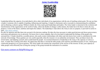 Army Leadership
Leadership defines the capacity of an individual to drive other individuals of an organizations with the aim of reaching certain goals. We can say then
a leader is someone who is capable of guiding, influencing and inspiring. A leader is charismatic and so succeeds in communicating his confidence
and in obtaining a cohesive group. Without a doubt, the Army needs good leaderships and leaders. The Army leader is interested in the evolution and
transformation of the organization. In the world of today, where the rhythm of change is often intense, the leader has to be there to show the way,
propose a vision of the future, mobilize and inspire the soldiers. The leadership is what allows the Army to aim at a purpose, to put itself in action in
spite...show more content...
He asks for opinions and take them into account in his decision–making. He takes the time necessary to make good decision and shows perseverance,
motivation and optimism even in adversity. He knows how to show empathy, that is he tries hard to understand the feelings of the people who
surround him. A leader should be a sociable person, who easily creates relationships with others and who knows how to put in contribution his wide
network of knowledge. These qualities are very useful especially when the mission is in an unfamiliar environment. They can help to know the
terrain better, and adapting yourself, and to understand the people. An essential dimension of leadership in the Army is the capacity to work as a
team. A leader likes working with others. He appreciates that there is around the table people with expertise and different points of view, which gives
a particular perspective on a given question. The Army leader role remains the cornerstone of the success of the mission. In fact, your capacity to
make people work efficiently has to bring the synergy of the group towards the realization of a common
Get more content on HelpWriting.net
 