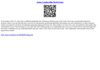 Army Leadership Style Essay
Every leader in the U.S. Army have a different leadership style. During my thirteen years in the Army I have seen several leaders placed in
positions where it was obvious that they were born for that position, performing admirably and making very real contributions. In other situations
leaders were placed in positions of leadership appearing unprepared for the role. These leaders over time were soon surrounded by other leaders that
ensured their success. Several leaders in my career have left a lifelong mark on my leadership style. Every one of them left me with knowledge that
have built a foundation for my leadership beliefs and style. There is also what we call in the Army, "toxic leadership" which produce harm to the
organization, leaders
Get more content on HelpWriting.net
 
