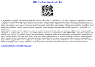 1200 Words on Army Leadership
In the army there are 3 main FM 's that cover leadership. They are FM 7–0, FM 7–1, and FM 6–22. The Army 's definition of leadership is the process
of influencing people by providing purpose, direction and motivation while operating to accomplish the mission and improving the organization. An
army leader is anyone who by virtue of assumed role or assigned responsibility inspires and influences people to accomplish organizational goals. Army
leaders motivate people both inside and outside the chain of command to pursue actions, focus thinking, and shape decisions for the greater good of the
organization. Influencing is getting soldiers to do what is necessary. Influencing entails more than simply passing along orders. Leaders must...show
more content...
Explaining to the soldiers why it is important to conduct the layout in this manner will help soldiers to understand and boosts their morale instead of
telling them we are doing it this way because I said to. One important expression for army leadership is BE–KNOW–DO. Army leadership begins with
what the leader must BE, the values and attributes that shape character. A leader can think of these as internal and defining qualities possessed all the
time. As defining qualities, they make up the identity of the leader. Values and attributes are the same for all leaders, regardless of position, although
refined through experience and assumption of positions of greater responsibility. For example, a sergeant major with combat experience may have a
deeper understanding of selfless service and personal courage than a new soldier. The knowledge that leaders should use in leadership is what soldiers
KNOW. Leadership requires knowing about tactics, technical systems, organizations, management of resources, and the tendencies and needs
Get more content on HelpWriting.net
 