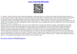 Army Leadership Philosophy
As a leader, I reflect on what my seniors, peers and subordinates would expect from me as well what I can expect from them. Being a leader is an
art, not everyone is made or ready to take on this great opportunity and responsibility. Leadership requires listening and ethical decision making, this
I will provide for those I lead. My philosophy is to lead in a manner that will encompass living the Army Values, as well as promoting the
development of positive relationships among soldiers, peers, and their superiors. This will cultivate a climate to embrace diversity and respect for one
another, create adaptability, and open communication barriers. Being able to receive feedback and criticism are important as well. I believe in having
an open door...show more content...
I want the vision to be a mutually shared vision at every level. Soldiers that are empowered, informed, energetic, and thoughtful are successful.
Soldiers need to have positive climate and supportive culture. Respect, open communication, diversity, and holding each other accountable are
important elements to thrive in this organization. It is important for leaders and soldiers to be on the same page. I am committed to lifelong
learning, encouraging relationships and upholding excellence in the standard of our Army. Personal and professional growth, collaboration,
creativity, hard work, and dedication to your duty are paramount to our success. NCO's are the backbone of the Army who drives this organization,
we are a critical portion to the success of this puzzle. No leader is perfect, mistakes will be made but I will always stay true to myself, values, and
beliefs in what I believe is best for the army and my soldiers. So in short, set the example in military bearing – weight, uniform appearance, physical
fitness, or civilian professional appearance. Basic military courtesy should be a part
Get more content on HelpWriting.net
 