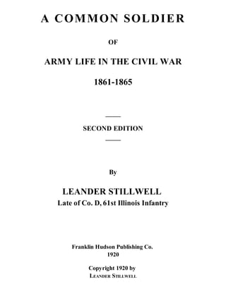 A C OM M ON SOL D I E R
OF

ARMY LIFE IN THE CIVIL WAR
1861-1865

SECOND EDITION

By

LEANDER STILLWELL
Late of Co. D, 61st Illinois Infantry

Franklin Hudson Publishing Co.
1920
Copyright 1920 by
LEANDER STILLWELL

 