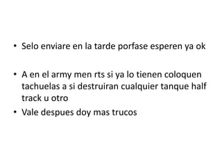 • Selo enviare en la tarde porfase esperen ya ok
• A en el army men rts si ya lo tienen coloquen
tachuelas a si destruiran cualquier tanque half
track u otro
• Vale despues doy mas trucos