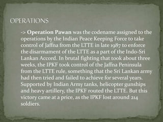 -> Operation Pawan was the codename assigned to the
operations by the Indian Peace Keeping Force to take
control of Jaffna from the LTTE in late 1987 to enforce
the disarmament of the LTTE as a part of the Indo-Sri
Lankan Accord. In brutal fighting that took about three
weeks, the IPKF took control of the Jaffna Peninsula
from the LTTE rule, something that the Sri Lankan army
had then tried and failed to achieve for several years.
Supported by Indian Army tanks, helicopter gunships
and heavy artillery, the IPKF routed the LTTE. But this
victory came at a price, as the IPKF lost around 214
soldiers.
 