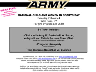 NATIONAL GIRLS AND WOMEN IN SPORTS DAY
                Saturday, February 4
                   West Point, NY
            For girls 8th grade and under

                                 $8 Ticket Includes:

          -Clinics with Army W. Basketball, W. Soccer,
          Volleyball, and Rabble Rousers Cheer Clinic
                        (choose one – clinics will take place between 10:30am-12pm)



                             -Pre-game pizza party
                                          (12-1pm Christl Arena)


               -1pm Women’s Basketball vs. Bucknell

          To order tickets, call 1-877-TIX-ARMY or log on to www.goARMYsports.com
To register for the clinic, email Ellen.Nichols@usma.edu or call 845-938-2294 (emails preferred).
        Please provide the following: name, age, email, phone, parent’s name, and clinic.
                  Must register by 3pm on Friday, February 3 to guarantee a spot.

      Children that would like to participate in the pizza party and game-only are welcome,
      including friends and siblings! Ages 8th grade and under. Adult game tickets are $6.
                        Clinic locations will be provided upon registration.
 