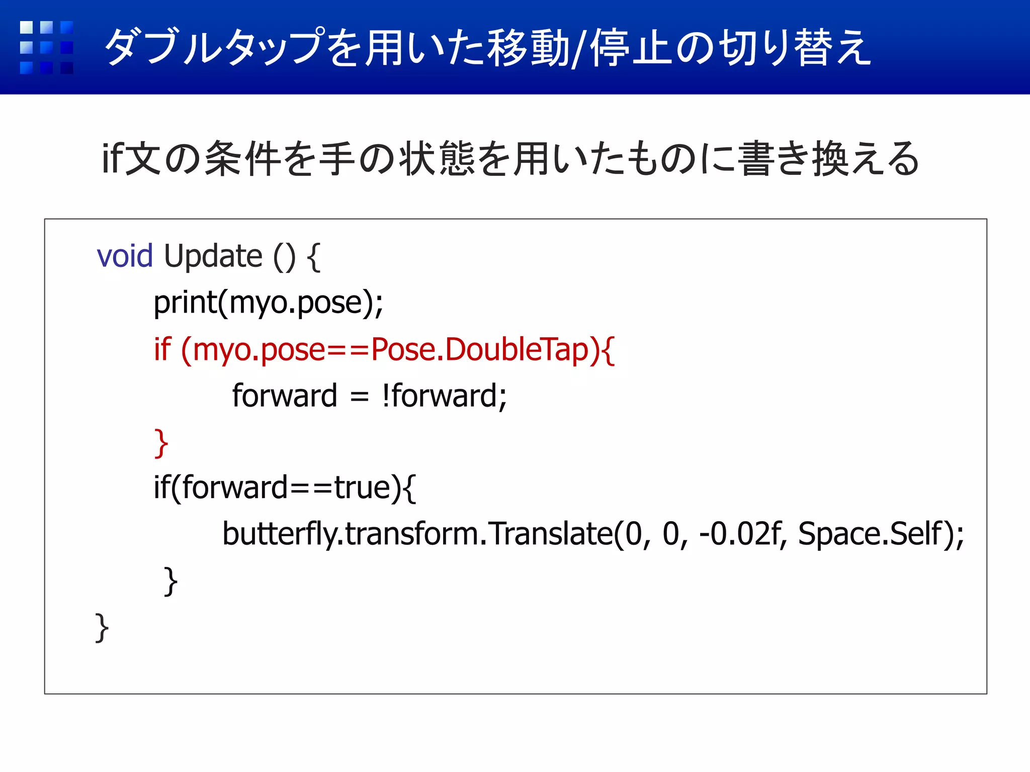 ダブルタップを用いた移動/停止の切り替え
void Update () {
print(myo.pose);
if (Input.GetMouseButtonUp(0)){
forward = !forward;
}
if(forward==true){
butterfly.transform.Translate(0, 0, -0.02f, Space.Self);
}
}
if ( ダブルタップをしたら ){
forward = !forward;
}
if (myo.pose==Pose.DoubleTap){
forward = !forward;
}
if文の条件を手の状態を用いたものに書き換える
 