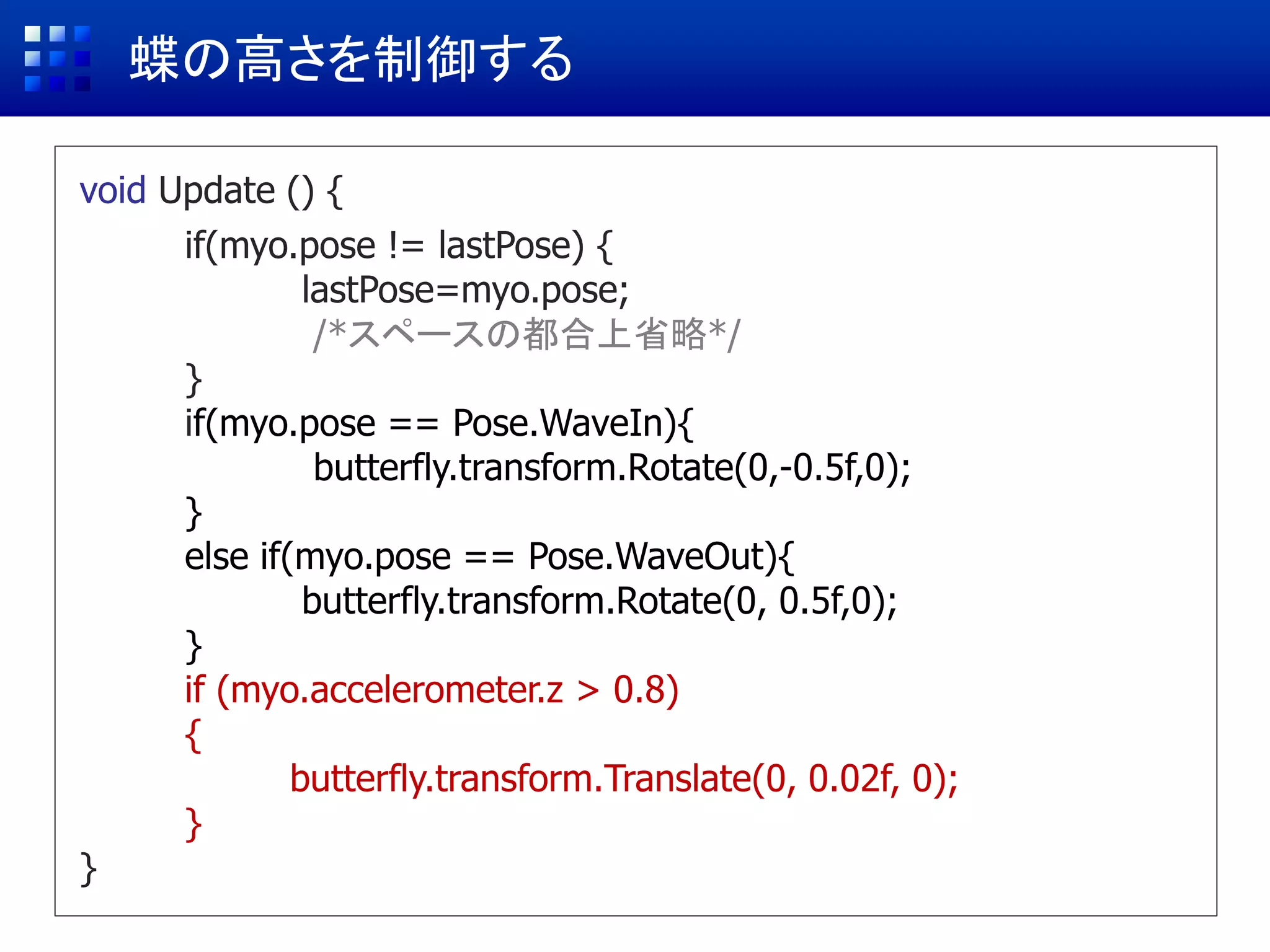 蝶の高さを制御する
void Update () {
if(myo.pose != lastPose) {
lastPose=myo.pose;
/*スペースの都合上省略*/
}
if(myo.pose == Pose.WaveIn){
butterfly.transform.Rotate(0,-0.5f,0);
}
else if(myo.pose == Pose.WaveOut){
butterfly.transform.Rotate(0, 0.5f,0);
}
if (myo.accelerometer.z > 0.8)
{
butterfly.transform.Translate(0, 0.02f, 0);
}
}
 