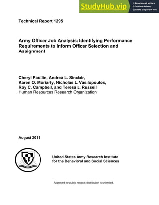 Technical Report 1295
Army Officer Job Analysis: Identifying Performance
Requirements to Inform Officer Selection and
Assignment
Cheryl Paullin, Andrea L. Sinclair,
Karen O. Moriarty, Nicholas L. Vasilopoulos,
Roy C. Campbell, and Teresa L. Russell
Human Resources Research Organization
August 2011
United States Army Research Institute
for the Behavioral and Social Sciences
Approved for public release; distribution is unlimited.
 