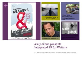 army of one  presents Integrated PR for Writers A Case Study of the Whistler Readers and Writers Festival Brian Brett: Writer in Residence 2010 Guest author: Lawrence Hill Wayne Grady + Merilyn Simonds: Writers in Residence 2009 National book launch 2010: leslie Anthony’s White Planet 