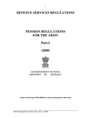 1


    DEFENCE SERVICES REGULATIONS




                PENSION REGULATIONS
                   FOR THE ARMY

                                      Part-I

                                      (2008)




                                       lR;eso t;rs

                       GOVERNTMENT OF INDIA
                      MINISTRY OF   DEFENCE




         Orders issued upto 30.06.2008 have been incorporated in this book




Pension Regulations for the Army, Part -I (2008)
 