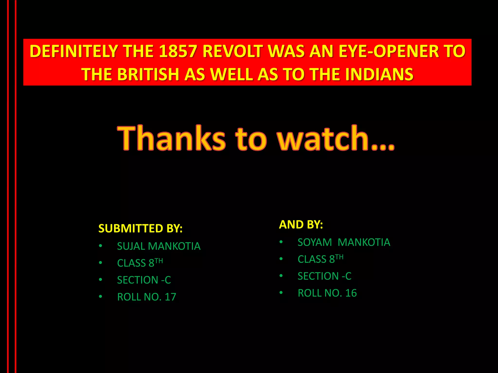 DEFINITELY THE 1857 REVOLT WAS AN EYE-OPENER TO
THE BRITISH AS WELL AS TO THE INDIANS
SUBMITTED BY:
• SUJAL MANKOTIA
• CLASS 8TH
• SECTION -C
• ROLL NO. 17
AND BY:
• SOYAM MANKOTIA
• CLASS 8TH
• SECTION -C
• ROLL NO. 16
 