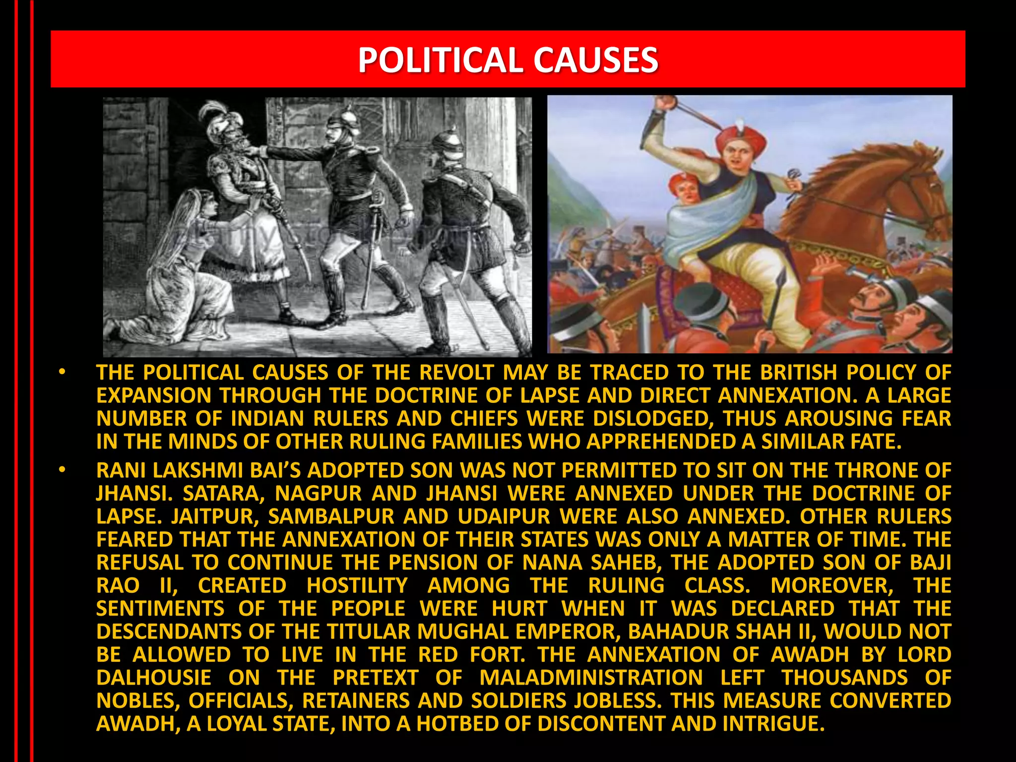 POLITICAL CAUSES
• THE POLITICAL CAUSES OF THE REVOLT MAY BE TRACED TO THE BRITISH POLICY OF
EXPANSION THROUGH THE DOCTRINE OF LAPSE AND DIRECT ANNEXATION. A LARGE
NUMBER OF INDIAN RULERS AND CHIEFS WERE DISLODGED, THUS AROUSING FEAR
IN THE MINDS OF OTHER RULING FAMILIES WHO APPREHENDED A SIMILAR FATE.
• RANI LAKSHMI BAI’S ADOPTED SON WAS NOT PERMITTED TO SIT ON THE THRONE OF
JHANSI. SATARA, NAGPUR AND JHANSI WERE ANNEXED UNDER THE DOCTRINE OF
LAPSE. JAITPUR, SAMBALPUR AND UDAIPUR WERE ALSO ANNEXED. OTHER RULERS
FEARED THAT THE ANNEXATION OF THEIR STATES WAS ONLY A MATTER OF TIME. THE
REFUSAL TO CONTINUE THE PENSION OF NANA SAHEB, THE ADOPTED SON OF BAJI
RAO II, CREATED HOSTILITY AMONG THE RULING CLASS. MOREOVER, THE
SENTIMENTS OF THE PEOPLE WERE HURT WHEN IT WAS DECLARED THAT THE
DESCENDANTS OF THE TITULAR MUGHAL EMPEROR, BAHADUR SHAH II, WOULD NOT
BE ALLOWED TO LIVE IN THE RED FORT. THE ANNEXATION OF AWADH BY LORD
DALHOUSIE ON THE PRETEXT OF MALADMINISTRATION LEFT THOUSANDS OF
NOBLES, OFFICIALS, RETAINERS AND SOLDIERS JOBLESS. THIS MEASURE CONVERTED
AWADH, A LOYAL STATE, INTO A HOTBED OF DISCONTENT AND INTRIGUE.
 