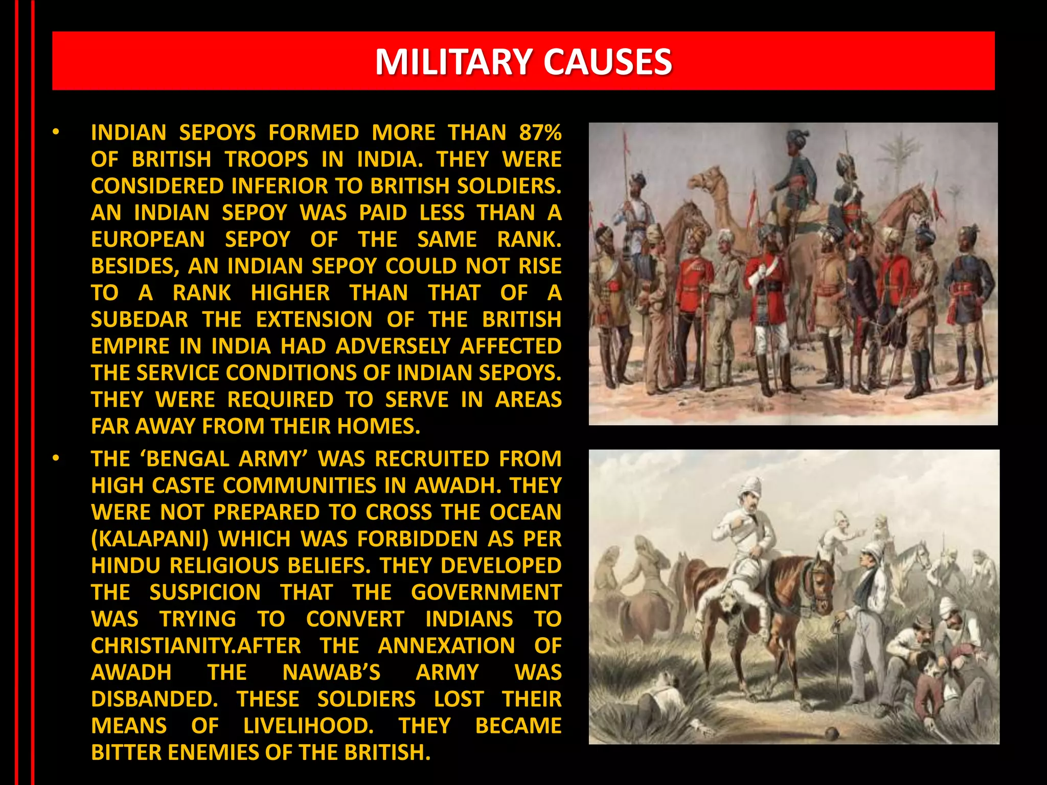 MILITARY CAUSES
• INDIAN SEPOYS FORMED MORE THAN 87%
OF BRITISH TROOPS IN INDIA. THEY WERE
CONSIDERED INFERIOR TO BRITISH SOLDIERS.
AN INDIAN SEPOY WAS PAID LESS THAN A
EUROPEAN SEPOY OF THE SAME RANK.
BESIDES, AN INDIAN SEPOY COULD NOT RISE
TO A RANK HIGHER THAN THAT OF A
SUBEDAR THE EXTENSION OF THE BRITISH
EMPIRE IN INDIA HAD ADVERSELY AFFECTED
THE SERVICE CONDITIONS OF INDIAN SEPOYS.
THEY WERE REQUIRED TO SERVE IN AREAS
FAR AWAY FROM THEIR HOMES.
• THE ‘BENGAL ARMY’ WAS RECRUITED FROM
HIGH CASTE COMMUNITIES IN AWADH. THEY
WERE NOT PREPARED TO CROSS THE OCEAN
(KALAPANI) WHICH WAS FORBIDDEN AS PER
HINDU RELIGIOUS BELIEFS. THEY DEVELOPED
THE SUSPICION THAT THE GOVERNMENT
WAS TRYING TO CONVERT INDIANS TO
CHRISTIANITY.AFTER THE ANNEXATION OF
AWADH THE NAWAB’S ARMY WAS
DISBANDED. THESE SOLDIERS LOST THEIR
MEANS OF LIVELIHOOD. THEY BECAME
BITTER ENEMIES OF THE BRITISH.
 