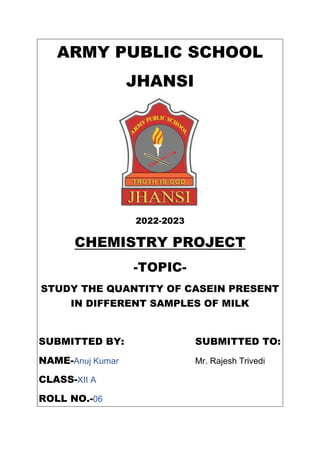 ARMY PUBLIC SCHOOL
JHANSI
2022-2023
CHEMISTRY PROJECT
-TOPIC-
STUDY THE QUANTITY OF CASEIN PRESENT
IN DIFFERENT SAMPLES OF MILK
SUBMITTED BY: SUBMITTED TO:
NAME-Anuj Kumar Mr. Rajesh Trivedi
CLASS-XII A
ROLL NO.-06
 